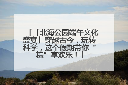 「北海公园端午文化盛宴」穿越古今，玩转科学，这个假期带你“粽”享欢乐！
