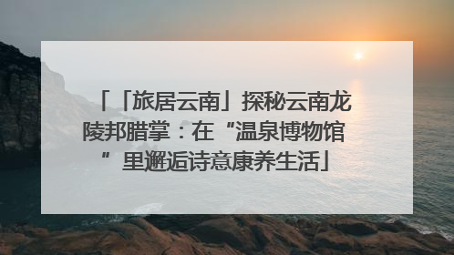 「旅居云南」探秘云南龙陵邦腊掌：在“温泉博物馆”里邂逅诗意康养生活