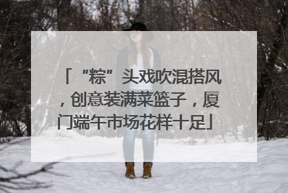 “粽”头戏吹混搭风，创意装满菜篮子，厦门端午市场花样十足
