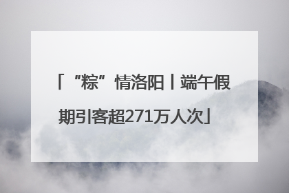 “粽”情洛阳丨端午假期引客超271万人次
