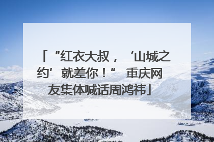 “红衣大叔，‘山城之约’就差你！” 重庆网友集体喊话周鸿祎