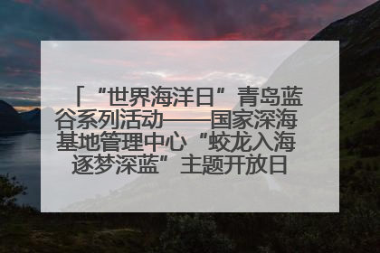 “世界海洋日”青岛蓝谷系列活动——国家深海基地管理中心“蛟龙入海 逐梦深蓝”主题开放日活动成功举办