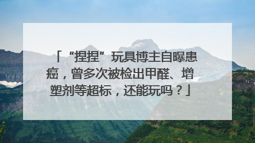 “捏捏”玩具博主自曝患癌，曾多次被检出甲醛、增塑剂等超标，还能玩吗？