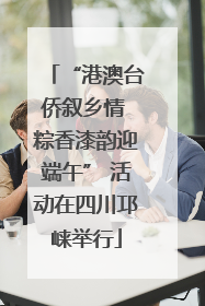 “港澳台侨叙乡情 粽香漆韵迎端午” 活动在四川邛崃举行