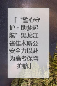 “警心守护・助梦起航”黑龙江省佳木斯公安全力以赴为高考保驾护航