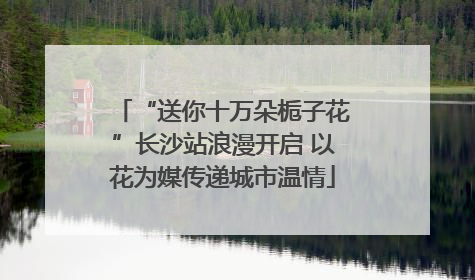 “送你十万朵栀子花”长沙站浪漫开启 以花为媒传递城市温情
