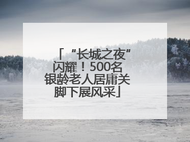 “长城之夜”闪耀！500名银龄老人居庸关脚下展风采