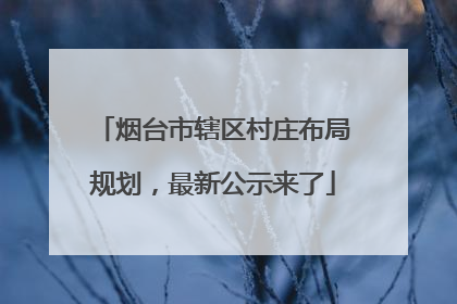 烟台市辖区村庄布局规划，最新公示来了
