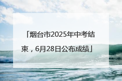 烟台市2025年中考结束，6月28日公布成绩