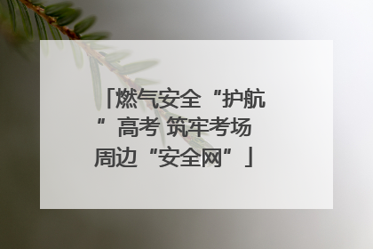 燃气安全“护航”高考 筑牢考场周边“安全网”