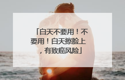 白天不要用！不要用！白天擦脸上，有致癌风险
