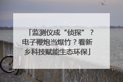 监测仪成“侦探”？电子鞭炮当爆竹？看新乡科技赋能生态环保