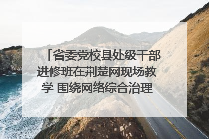 省委党校县处级干部进修班在荆楚网现场教学 围绕网络综合治理工作展开交流