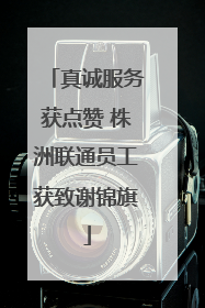 真诚服务获点赞 株洲联通员工获致谢锦旗