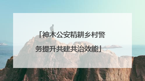 神木公安精耕乡村警务提升共建共治效能