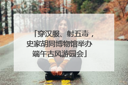 穿汉服、射五毒，史家胡同博物馆举办端午古风游园会