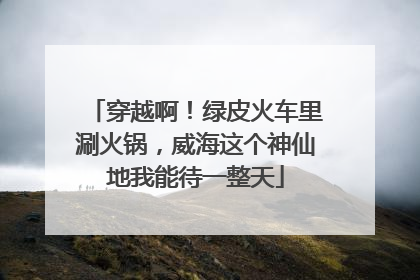 穿越啊！绿皮火车里涮火锅，威海这个神仙地我能待一整天