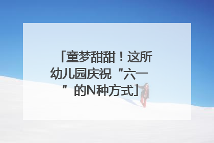 童梦甜甜！这所幼儿园庆祝“六一”的N种方式