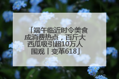端午临近时令美食成消费热点，百斤大西瓜吸引超10万人围观丨变革618