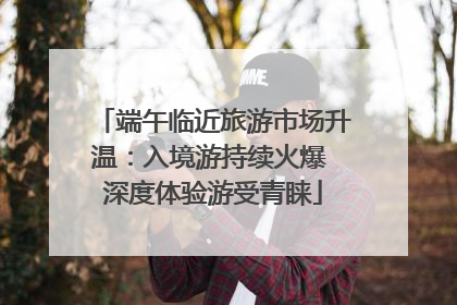端午临近旅游市场升温：入境游持续火爆 深度体验游受青睐
