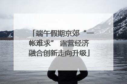 端午假期京郊“一帐难求” 露营经济融合创新走向升级