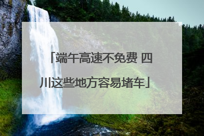端午高速不免费 四川这些地方容易堵车