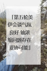 第五轮美伊会谈气氛良好 铀浓缩问题存在妥协可能