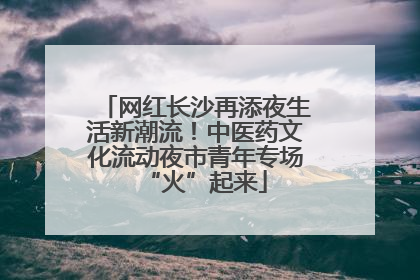 网红长沙再添夜生活新潮流！中医药文化流动夜市青年专场“火”起来