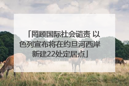 罔顾国际社会谴责 以色列宣布将在约旦河西岸新建22处定居点