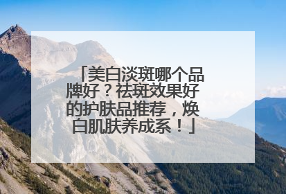 美白淡斑哪个品牌好？祛斑效果好的护肤品推荐，焕白肌肤养成系！