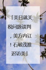 美日就关税问题谈判，美方内讧！石破茂推迟访美