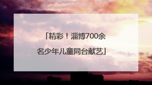 精彩！淄博700余名少年儿童同台献艺