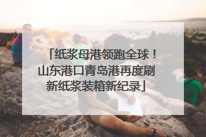 纸浆母港领跑全球！山东港口青岛港再度刷新纸浆装箱新纪录