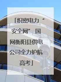 织密电力“安全网” 国网衡阳县供电公司全力护航高考