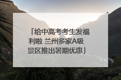 给中高考考生发福利啦 兰州多家A级景区推出暑期优惠