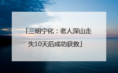 三明宁化：老人深山走失10天后成功获救