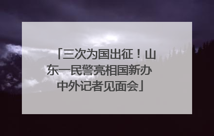 三次为国出征！山东一民警亮相国新办中外记者见面会