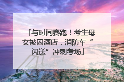 与时间赛跑！考生母女被困酒店，消防车“闪送”冲刺考场