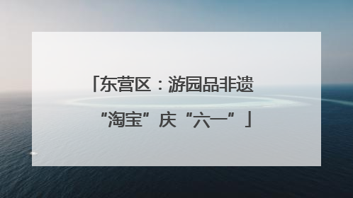 东营区：游园品非遗 “淘宝”庆“六一”