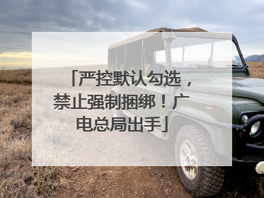 严控默认勾选，禁止强制捆绑！广电总局出手