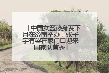 中国女篮热身赛下月在济南举办，张子宇有望在家门口迎来国家队首秀