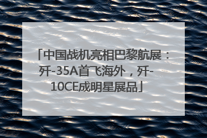 中国战机亮相巴黎航展：歼-35A首飞海外，歼-10CE成明星展品