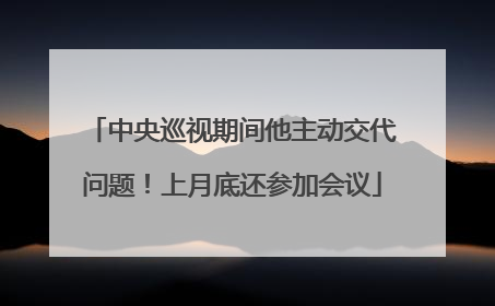 中央巡视期间他主动交代问题！上月底还参加会议