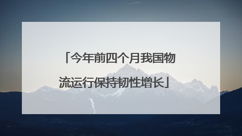 今年前四个月我国物流运行保持韧性增长