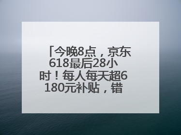 今晚8点，京东618最后28小时！每人每天超6180元补贴，错过等明年！