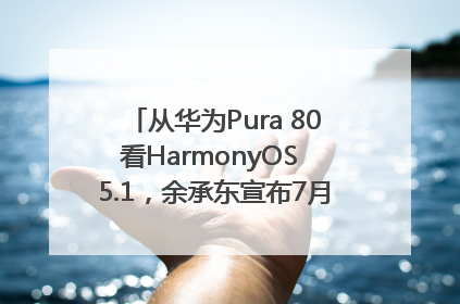 从华为Pura 80看HarmonyOS 5.1，余承东宣布7月迎来首批机型升级