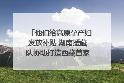 他们给高原孕产妇发放补贴 湖南援藏队协助打造西藏首家高原产儿协同中心