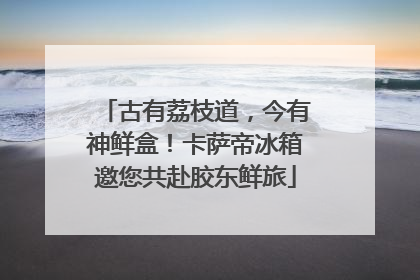 古有荔枝道，今有神鲜盒！卡萨帝冰箱邀您共赴胶东鲜旅