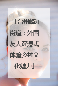 台州峰江街道：外国友人沉浸式体验乡村文化魅力