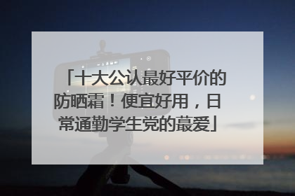 十大公认最好平价的防晒霜！便宜好用，日常通勤学生党的蕞爱
